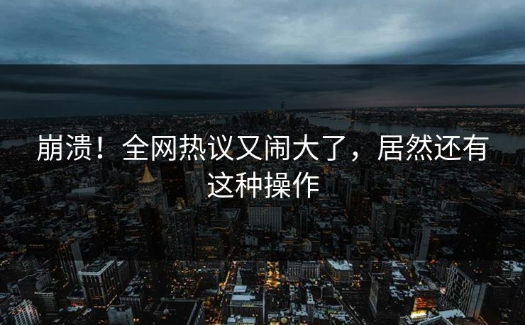 崩溃！全网热议又闹大了，居然还有这种操作