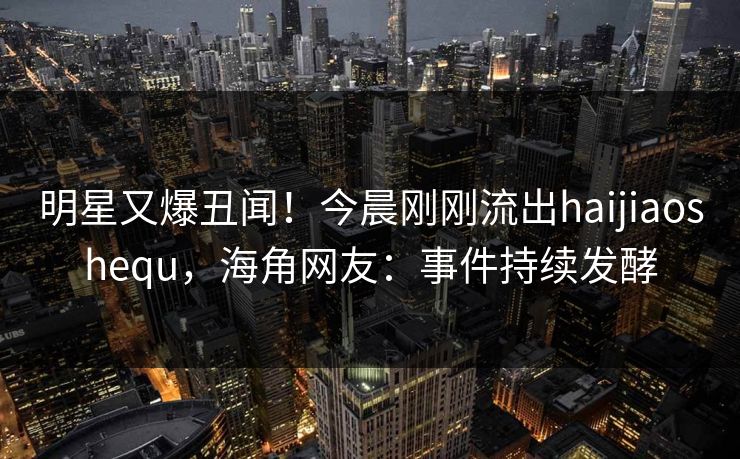 明星又爆丑闻！今晨刚刚流出haijiaoshequ，海角网友：事件持续发酵