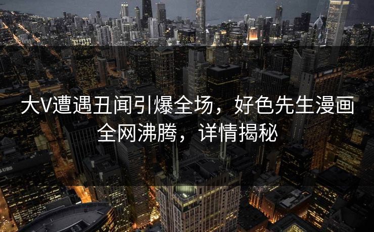 大V遭遇丑闻引爆全场，好色先生漫画全网沸腾，详情揭秘