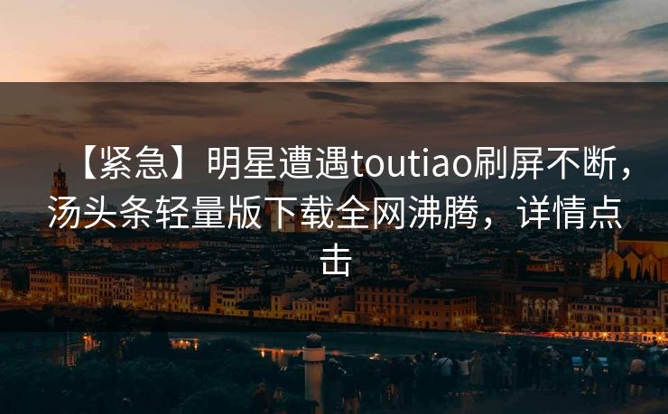 【紧急】明星遭遇toutiao刷屏不断，汤头条轻量版下载全网沸腾，详情点击