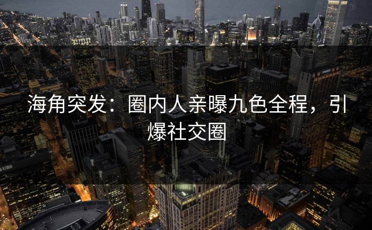 海角突发：圈内人亲曝九色全程，引爆社交圈