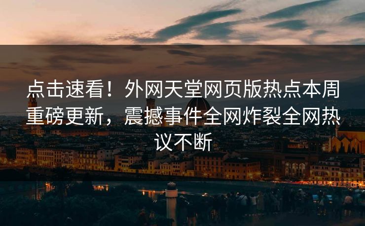 点击速看！外网天堂网页版热点本周重磅更新，震撼事件全网炸裂全网热议不断