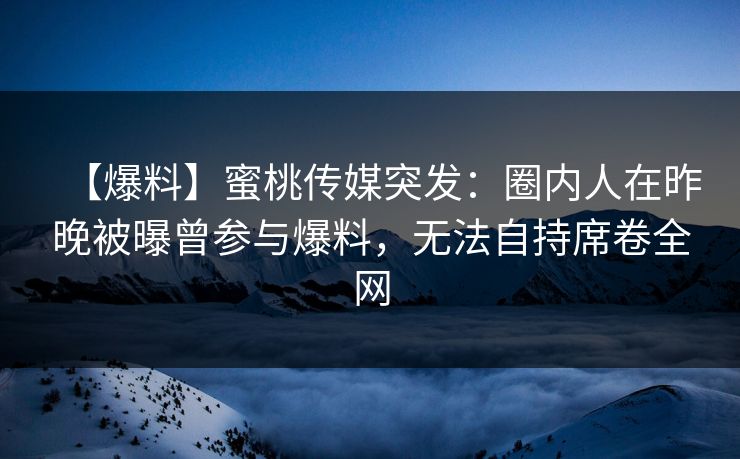【爆料】蜜桃传媒突发：圈内人在昨晚被曝曾参与爆料，无法自持席卷全网