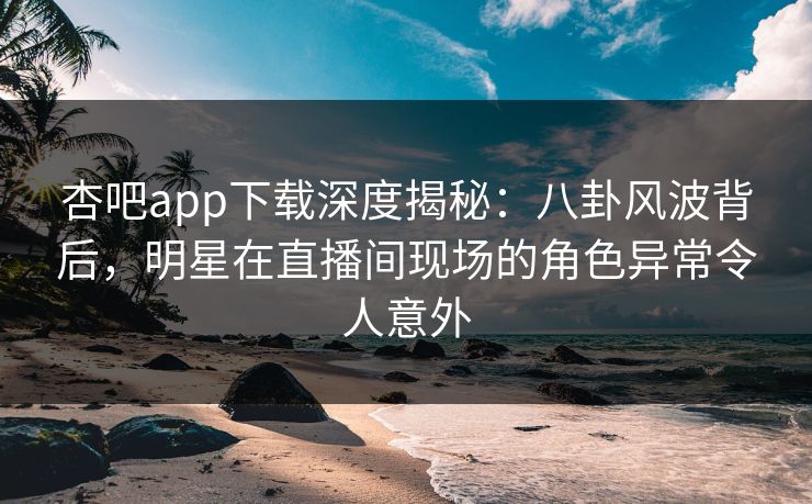 杏吧app下载深度揭秘：八卦风波背后，明星在直播间现场的角色异常令人意外