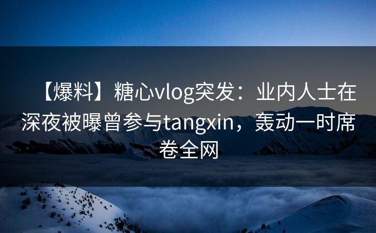 【爆料】糖心vlog突发：业内人士在深夜被曝曾参与tangxin，轰动一时席卷全网