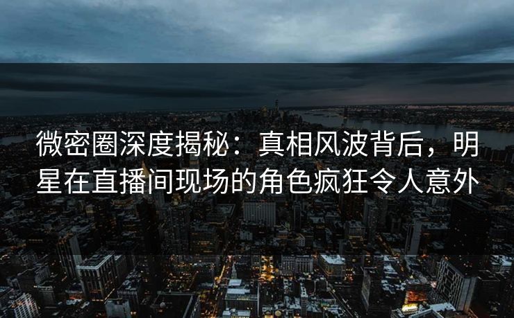 微密圈深度揭秘：真相风波背后，明星在直播间现场的角色疯狂令人意外