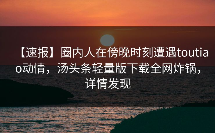 【速报】圈内人在傍晚时刻遭遇toutiao动情，汤头条轻量版下载全网炸锅，详情发现
