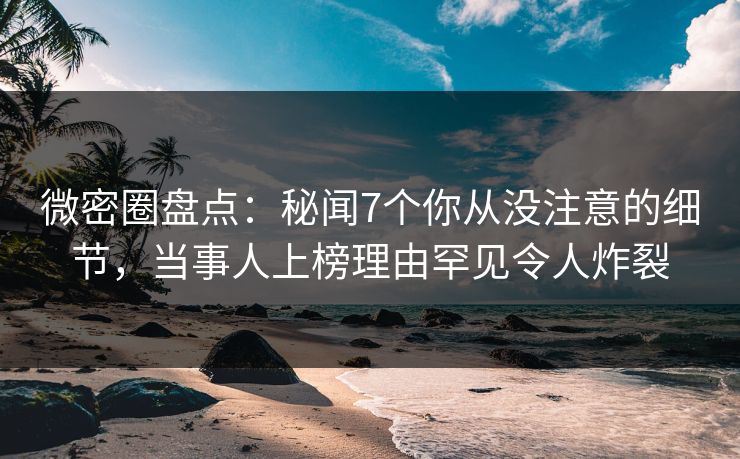微密圈盘点：秘闻7个你从没注意的细节，当事人上榜理由罕见令人炸裂