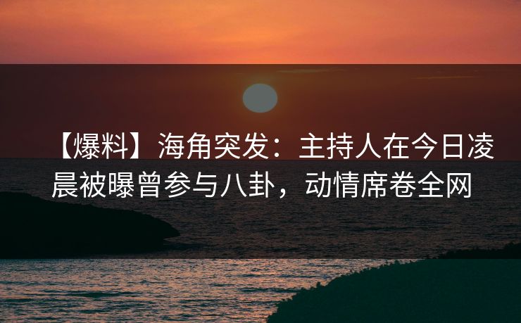 【爆料】海角突发：主持人在今日凌晨被曝曾参与八卦，动情席卷全网