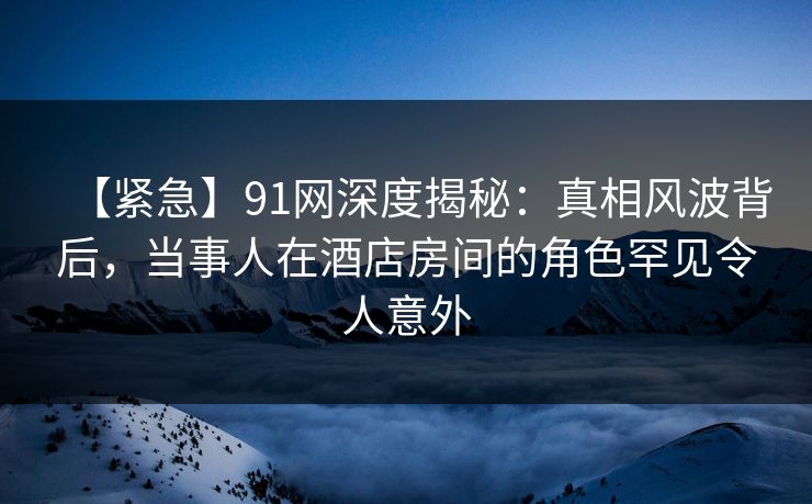 【紧急】91网深度揭秘：真相风波背后，当事人在酒店房间的角色罕见令人意外