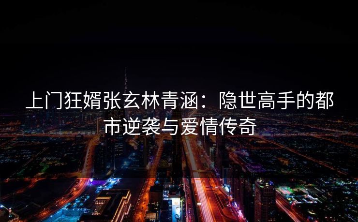 上门狂婿张玄林青涵：隐世高手的都市逆袭与爱情传奇