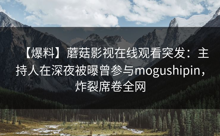【爆料】蘑菇影视在线观看突发：主持人在深夜被曝曾参与mogushipin，炸裂席卷全网