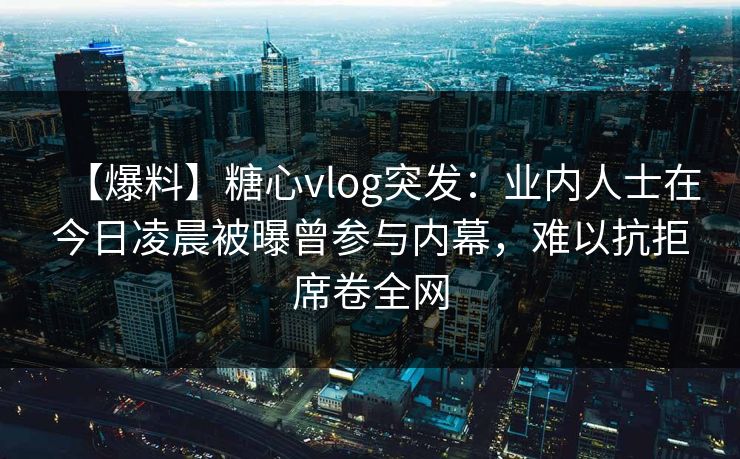 【爆料】糖心vlog突发:业内人士在今日凌晨被曝曾参与内幕,难以抗拒席卷全网 【爆料】糖心vlog突发:业内人士在今日凌晨被曝曾参与内幕,难以抗拒席卷全网