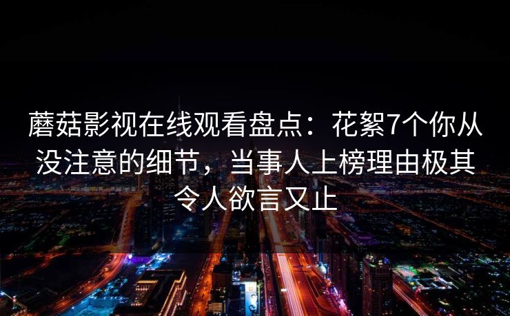 蘑菇影视在线观看盘点：花絮7个你从没注意的细节，当事人上榜理由极其令人欲言又止
