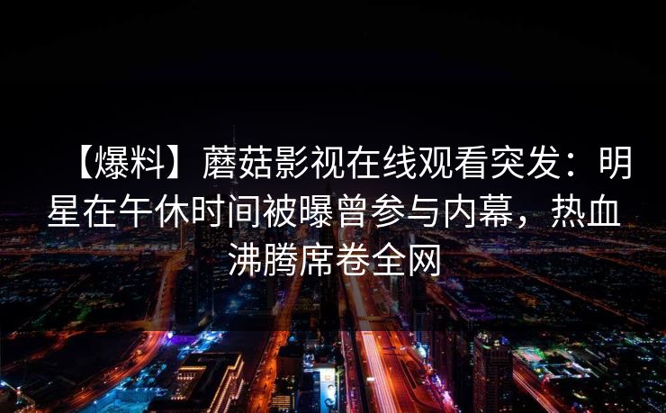 【爆料】蘑菇影视在线观看突发:明星在午休时间被曝曾参与内幕,热血沸腾席卷全网 【爆料】蘑菇影视在线观看突发:明星在午休时间被曝曾参与内幕,热血沸腾席卷全网