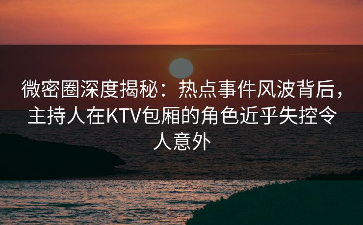 微密圈深度揭秘:热点事件风波背后,主持人在KTV包厢的角色近乎失控令人意外 微密圈深度揭秘:热点事件风波背后,主持人在KTV包厢的角色近乎失控令人意外