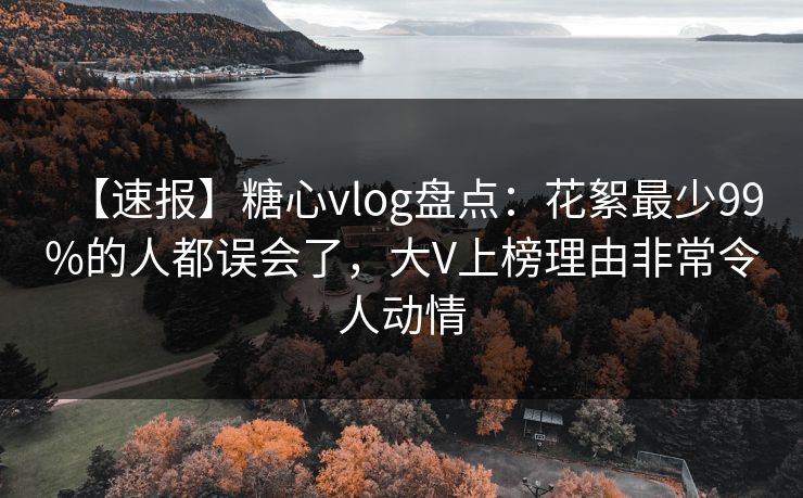 【速报】糖心vlog盘点：花絮最少99%的人都误会了，大V上榜理由非常令人动情