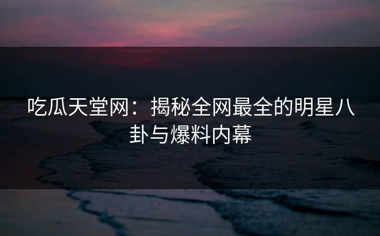 吃瓜天堂网：揭秘全网最全的明星八卦与爆料内幕