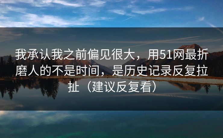 我承认我之前偏见很大，用51网最折磨人的不是时间，是历史记录反复拉扯（建议反复看）