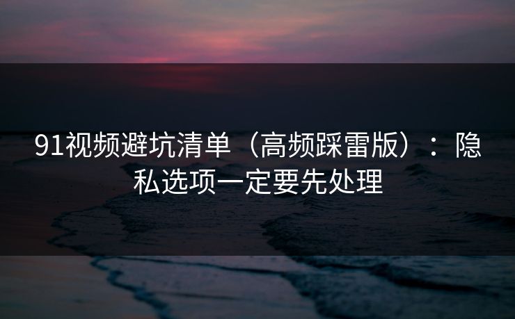 91视频避坑清单（高频踩雷版）：隐私选项一定要先处理
