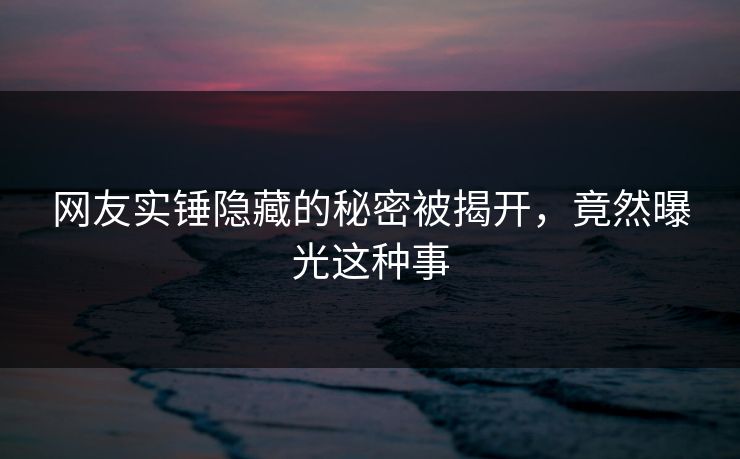网友实锤隐藏的秘密被揭开，竟然曝光这种事