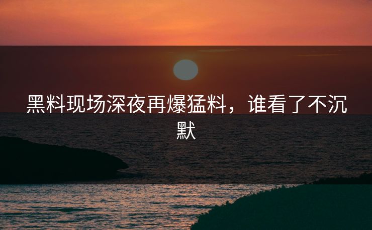 黑料现场深夜再爆猛料，谁看了不沉默