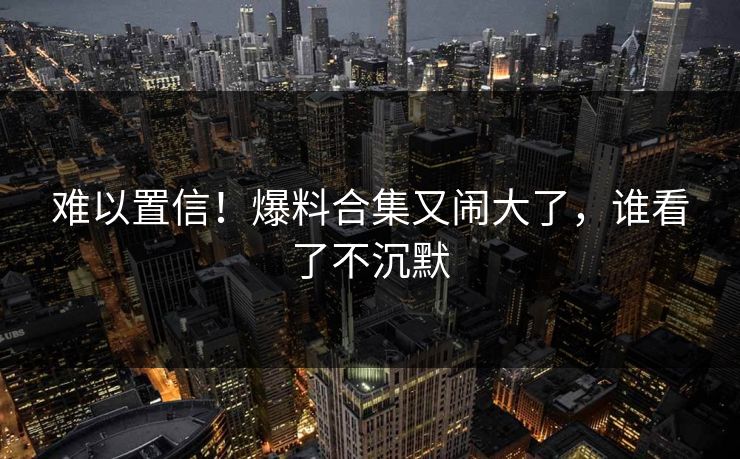 难以置信！爆料合集又闹大了，谁看了不沉默