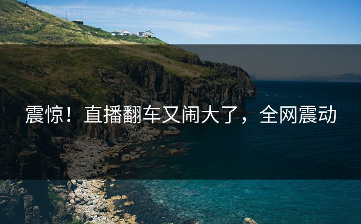 震惊！直播翻车又闹大了，全网震动