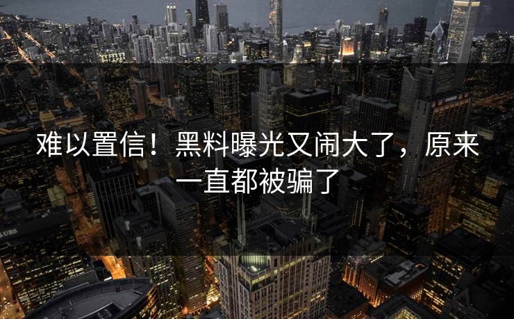 难以置信！黑料曝光又闹大了，原来一直都被骗了