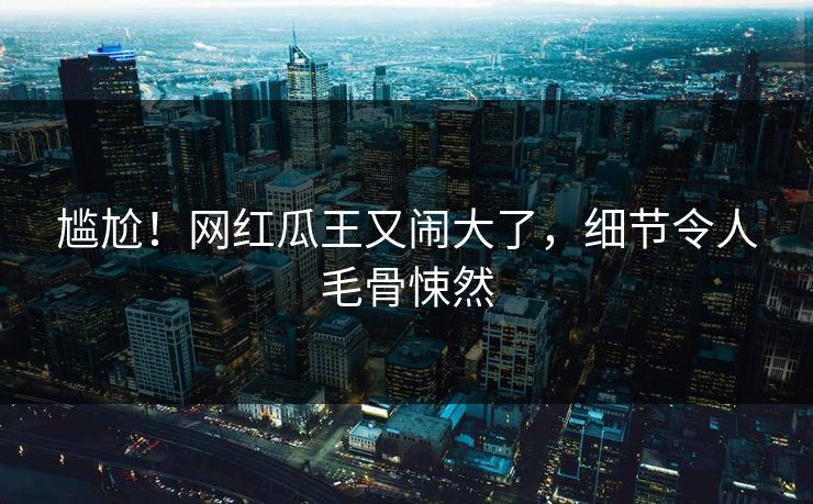 尴尬！网红瓜王又闹大了，细节令人毛骨悚然