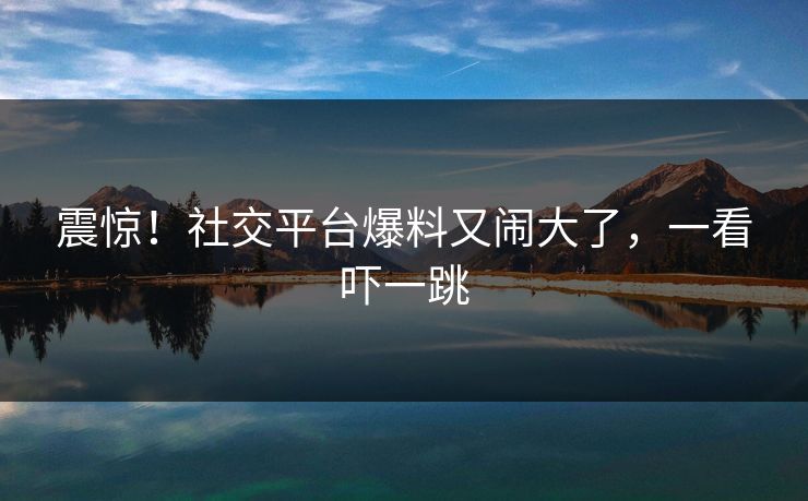 震惊！社交平台爆料又闹大了，一看吓一跳