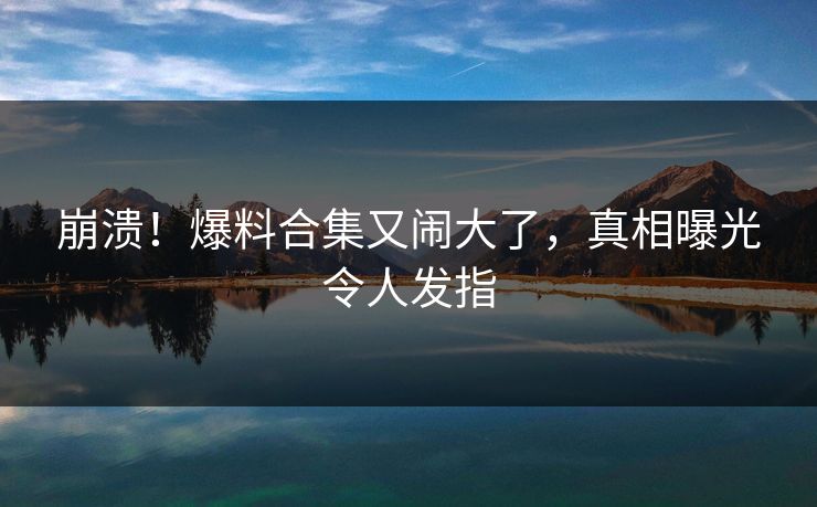 崩溃！爆料合集又闹大了，真相曝光令人发指