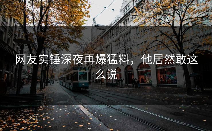 网友实锤深夜再爆猛料，他居然敢这么说