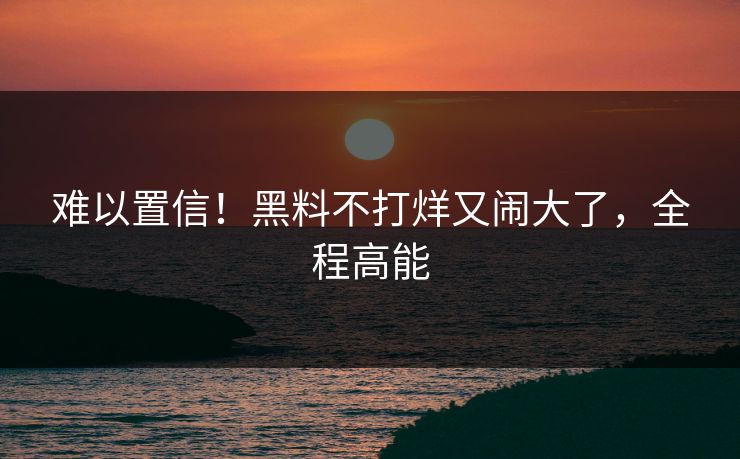 难以置信！黑料不打烊又闹大了，全程高能