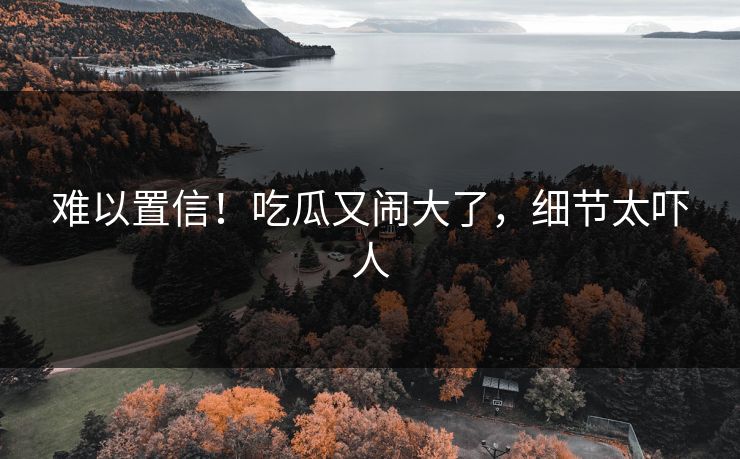 难以置信！吃瓜又闹大了，细节太吓人