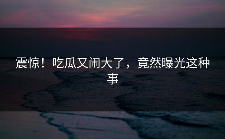 震惊！吃瓜又闹大了，竟然曝光这种事