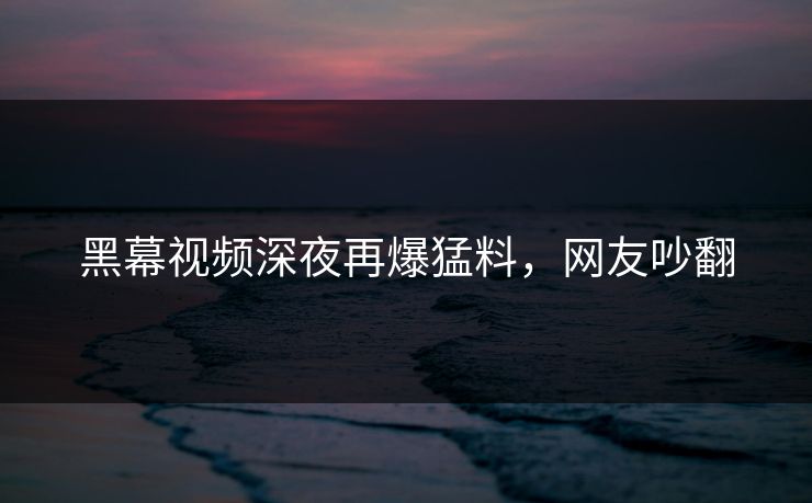 黑幕视频深夜再爆猛料，网友吵翻