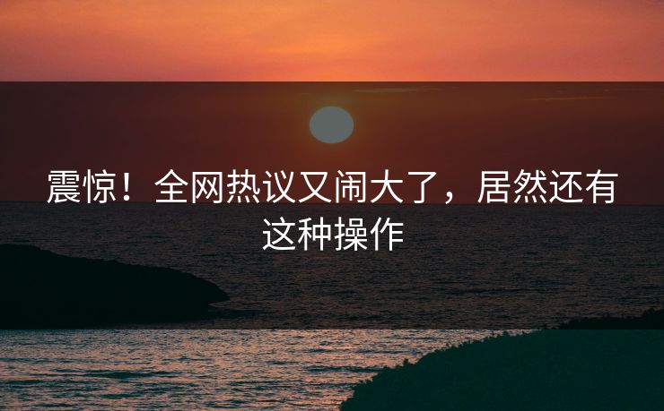 震惊！全网热议又闹大了，居然还有这种操作