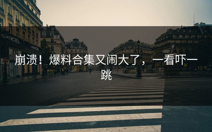 崩溃！爆料合集又闹大了，一看吓一跳