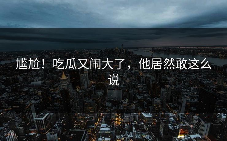 尴尬！吃瓜又闹大了，他居然敢这么说