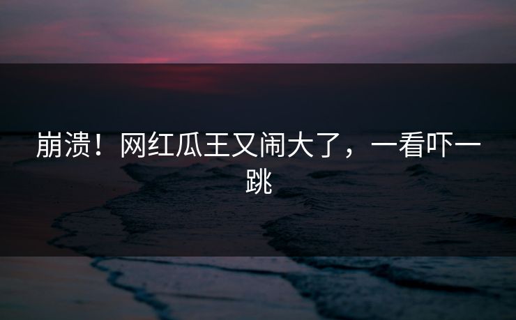 崩溃！网红瓜王又闹大了，一看吓一跳