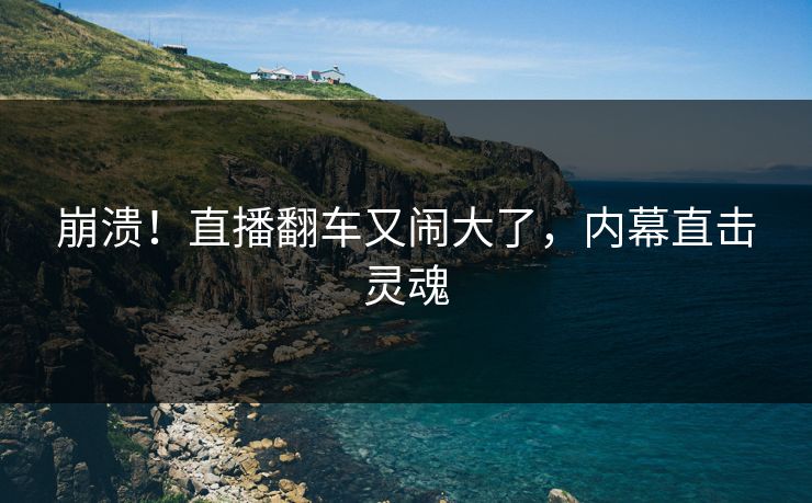 崩溃！直播翻车又闹大了，内幕直击灵魂