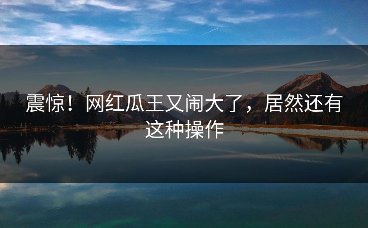 震惊！网红瓜王又闹大了，居然还有这种操作