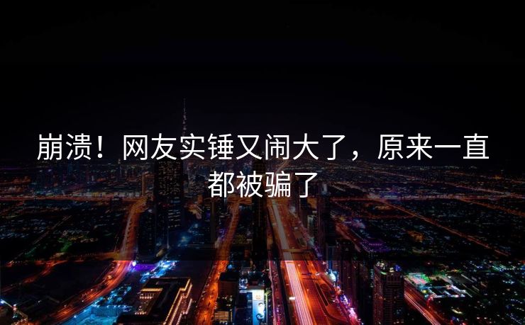 崩溃！网友实锤又闹大了，原来一直都被骗了
