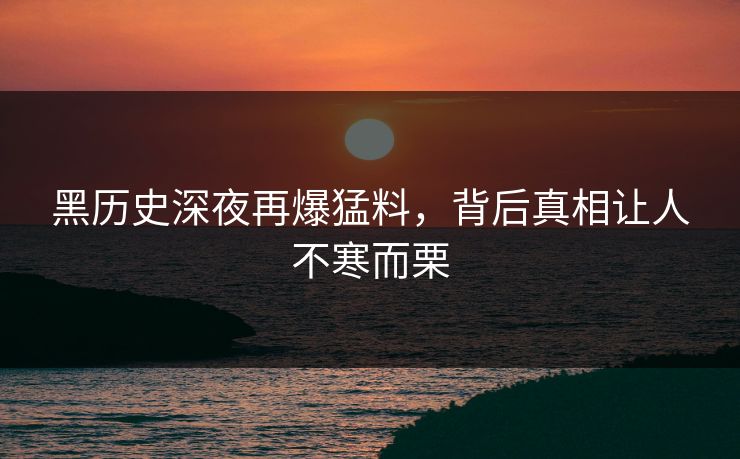 黑历史深夜再爆猛料，背后真相让人不寒而栗