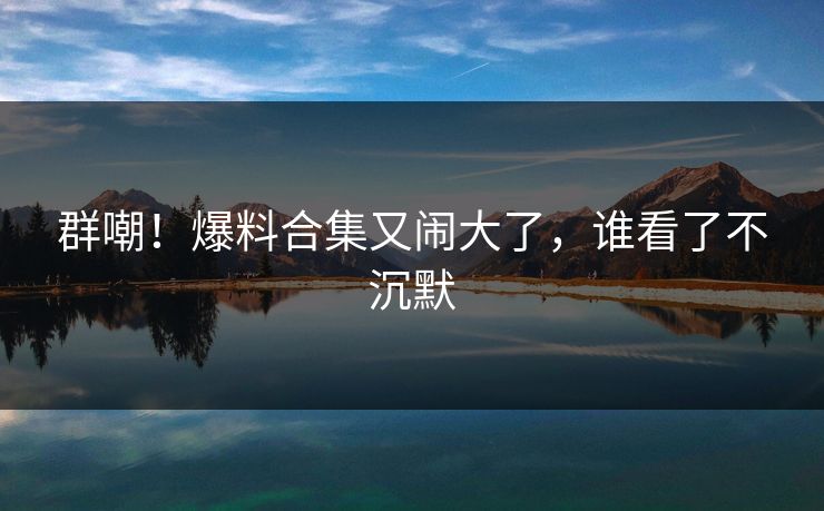 群嘲！爆料合集又闹大了，谁看了不沉默