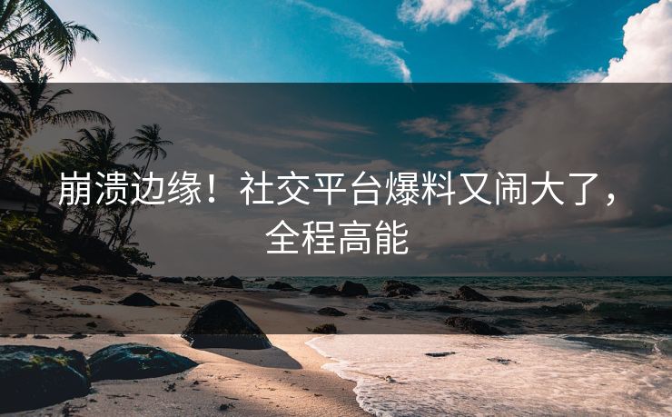 崩溃边缘！社交平台爆料又闹大了，全程高能
