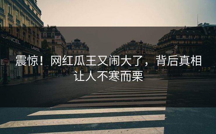 震惊！网红瓜王又闹大了，背后真相让人不寒而栗