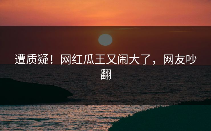 遭质疑！网红瓜王又闹大了，网友吵翻