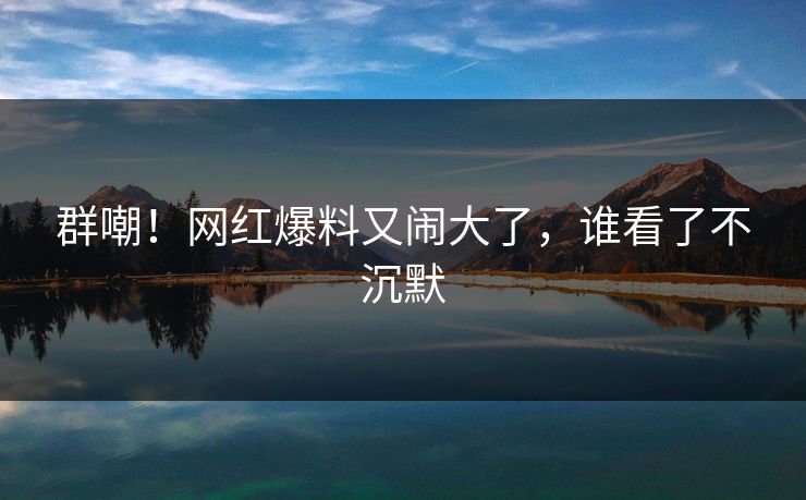 群嘲！网红爆料又闹大了，谁看了不沉默
